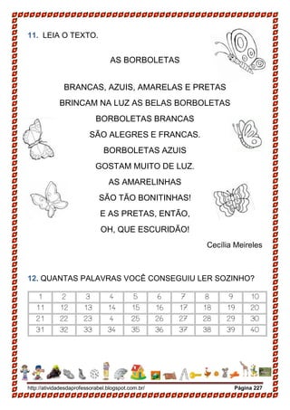 http://atividadesdaprofessorabel.blogspot.com.br/ Página 227
11. LEIA O TEXTO.
AS BORBOLETAS
BRANCAS, AZUIS, AMARELAS E PRETAS
BRINCAM NA LUZ AS BELAS BORBOLETAS
BORBOLETAS BRANCAS
SÃO ALEGRES E FRANCAS.
BORBOLETAS AZUIS
GOSTAM MUITO DE LUZ.
AS AMARELINHAS
SÃO TÃO BONITINHAS!
E AS PRETAS, ENTÃO,
OH, QUE ESCURIDÃO!
Cecília Meireles
12. QUANTAS PALAVRAS VOCÊ CONSEGUIU LER SOZINHO?
1 2 3 4 5 6 7 8 9 10
11 12 13 14 15 16 17 18 19 20
21 22 23 4 25 26 27 28 29 30
31 32 33 34 35 36 37 38 39 40
 