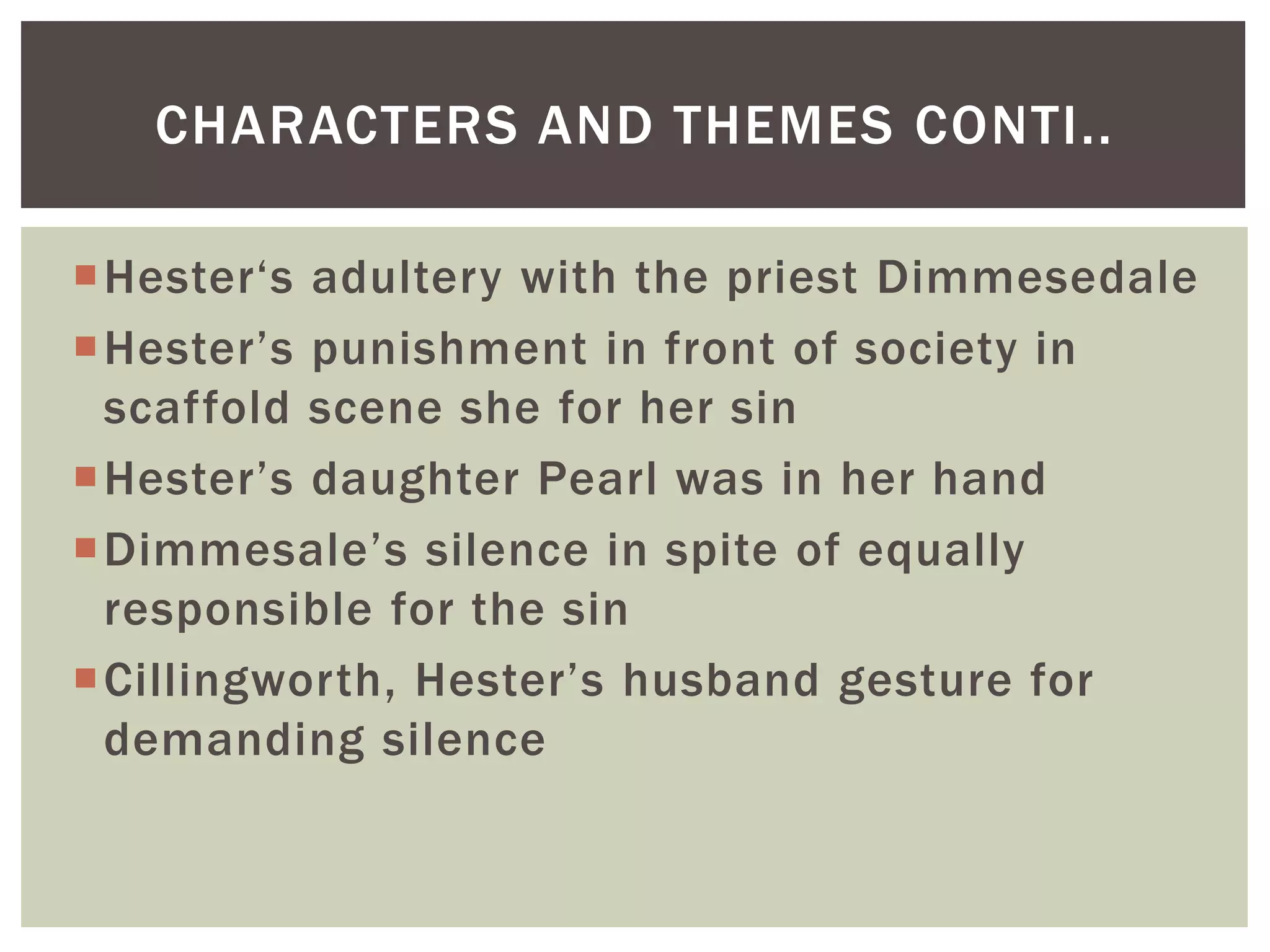 Hester‘s adultery with the priest Dimmesedale
Hester’s punishment in front of society in
scaffold scene she for her sin
Hester’s daughter Pearl was in her hand
Dimmesale’s silence in spite of equally
responsible for the sin
Cillingworth, Hester’s husband gesture for
demanding silence
CHARACTERS AND THEMES CONTI..
 