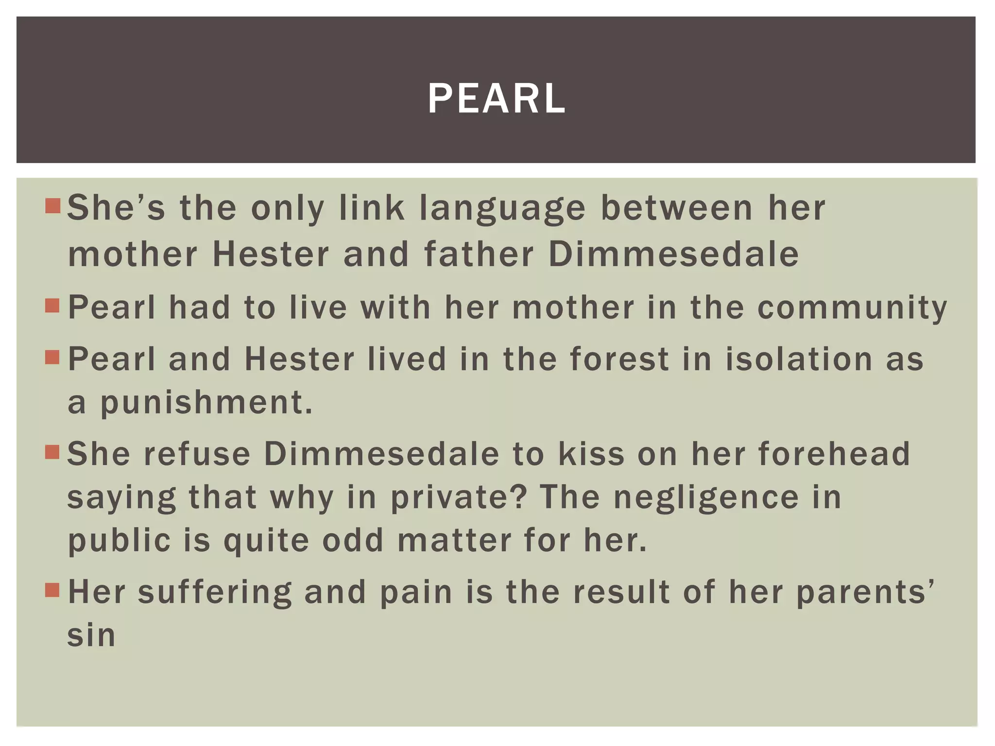 She’s the only link language between her
mother Hester and father Dimmesedale
Pearl had to live with her mother in the community
Pearl and Hester lived in the forest in isolation as
a punishment.
She refuse Dimmesedale to kiss on her forehead
saying that why in private? The negligence in
public is quite odd matter for her.
Her suffering and pain is the result of her parents’
sin
PEARL
 