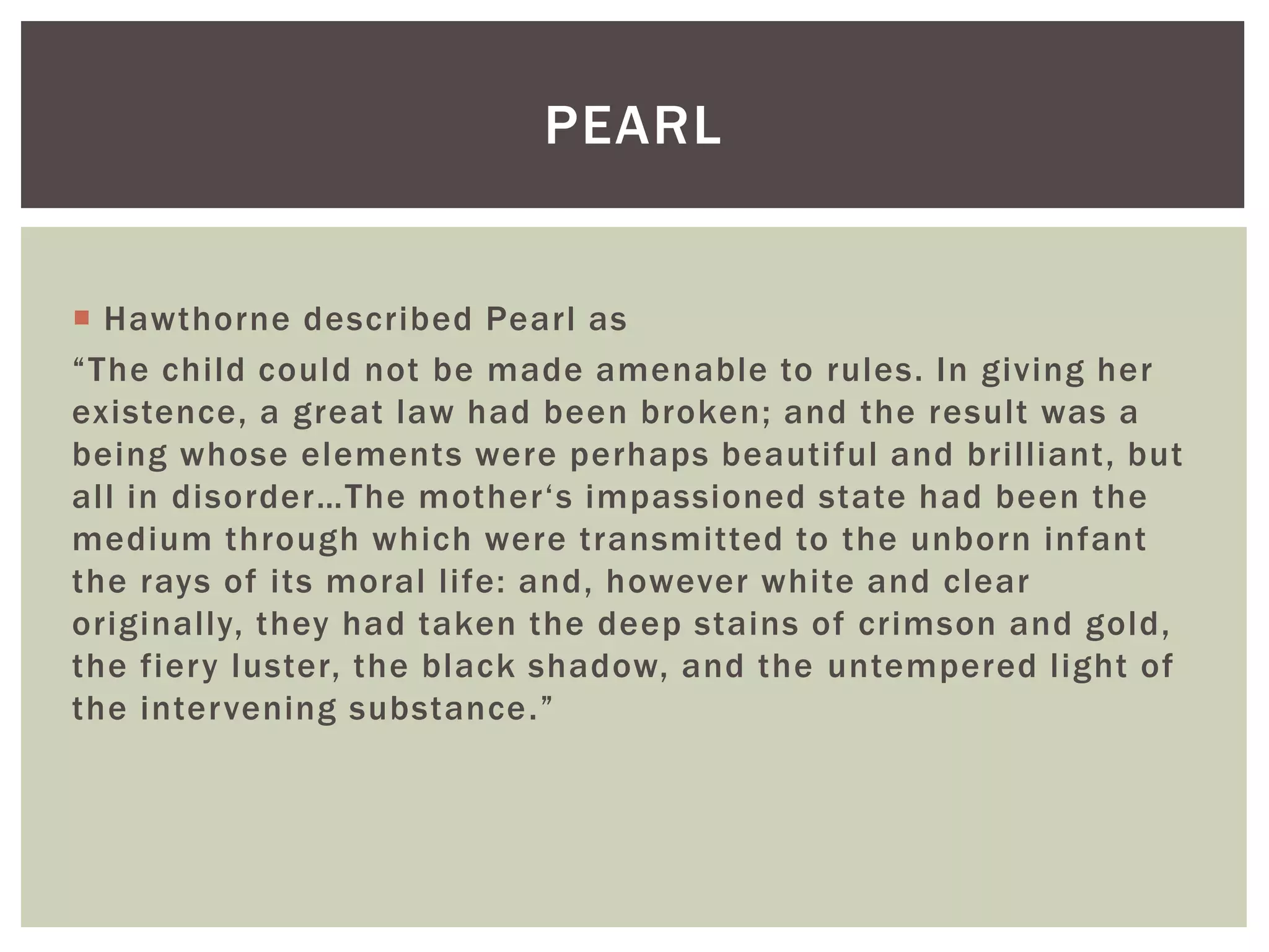  Hawthorne described Pearl as
“The child could not be made amenable to rules. In giving her
existence, a great law had been broken; and the result was a
being whose elements were perhaps beautiful and brilliant, but
all in disorder…The mother‘s impassioned state had been the
medium through which were transmitted to the unborn infant
the rays of its moral life: and, however white and clear
originally, they had taken the deep stains of crimson and gold,
the fiery luster, the black shadow, and the untempered light of
the intervening substance.”
PEARL
 