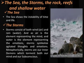 The Sea, the Storms, the rock, reefs
and shallow water
The Sea
• The Sea shows the instability of time
and life.
The Storms
• Storms consist of both wind (air) and
rain (water). And as air is the
element representing the mind, and
water is the element representing
the emotions, storms symbolize
agitated thoughts and emotions.
Metaphorically, storms are our Inner
Demons which torment both our
mind and our Subconscious.
 