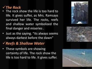 The Rock
• The rock show the life is too hard to
life. It gives suffer, as Mrs. Ramsays
survived her life. The rocks, reefs
and shallow water symbolized the
final danger and miseries .
• Just as the saying. “its always seems
always darkest before the dawn”
Reefs & Shallow Water
• These symbols are showing
certainty of life. The rock show the
life is too hard to life. It gives suffer.
 