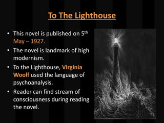 To The Lighthouse
• This novel is published on 5th
May – 1927.
• The novel is landmark of high
modernism.
• To the Lighthouse, Virginia
Woolf used the language of
psychoanalysis.
• Reader can find stream of
consciousness during reading
the novel.
 