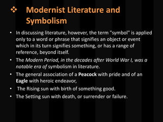  Modernist Literature and
Symbolism
• In discussing literature, however, the term "symbol" is applied
only to a word or phrase that signifies an object or event
which in its turn signifies something, or has a range of
reference, beyond itself.
• The Modern Period, in the decades after World War I, was a
notable era of symbolism in literature.
• The general association of a Peacock with pride and of an
Eagle with heroic endeavor,
• The Rising sun with birth of something good.
• The Setting sun with death, or surrender or failure.
 
