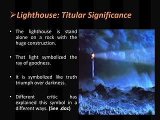 Lighthouse: Titular Significance
• The lighthouse is stand
alone on a rock with the
huge construction.
• That light symbolized the
ray of goodness.
• It is symbolized like truth
triumph over darkness.
• Different critic has
explained this symbol in a
different ways. (See .doc)
 
