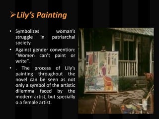 Lily’s Painting
• Symbolizes woman’s
struggle in patriarchal
society.
• Against gender convention:
“Women can’t paint or
write”.
• . The process of Lily’s
painting throughout the
novel can be seen as not
only a symbol of the artistic
dilemma faced by the
modern artist, but specially
o a female artist.
 