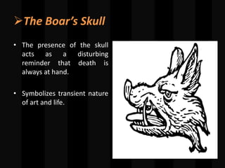 The Boar’s Skull
• The presence of the skull
acts as a disturbing
reminder that death is
always at hand.
• Symbolizes transient nature
of art and life.
 
