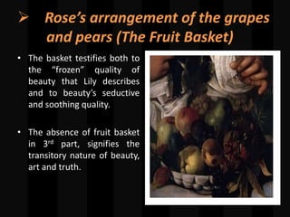  Rose’s arrangement of the grapes
and pears (The Fruit Basket)
• The basket testifies both to
the “frozen” quality of
beauty that Lily describes
and to beauty’s seductive
and soothing quality.
• The absence of fruit basket
in 3rd part, signifies the
transitory nature of beauty,
art and truth.
 