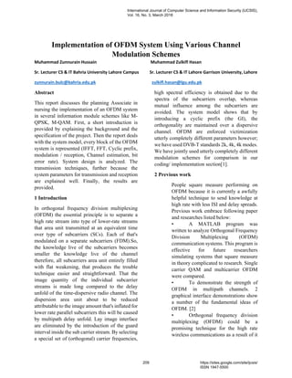 Implementation of OFDM System Using Various Channel
Modulation Schemes
Muhammad Zunnurain Hussain Muhammad Zulkifl Hasan
Sr. Lecturer CS & IT Bahria University Lahore Campus Sr. Lecturer CS & IT Lahore Garrison University, Lahore
zunnurain.bulc@bahria.edu.pk zulkifl.hasan@lgu.edu.pk
Abstract
This report discusses the planning Associate in
nursing the implementation of an OFDM system
in several information module schemes like M-
QPSK, M-QAM. First, a short introduction is
provided by explaining the background and the
specification of the project. Then the report deals
with the system model, every block of the OFDM
system is represented (IFFT, FFT, Cyclic prefix,
modulation / reception, Channel estimation, bit
error rate). System design is analyzed. The
transmission techniques, further because the
system parameters for transmission and reception
are explained well. Finally, the results are
provided.
1 Introduction
In orthogonal frequency division multiplexing
(OFDM) the essential principle is to separate a
high rate stream into type of lower-rate streams
that area unit transmitted at an equivalent time
over type of subcarriers (SCs). Each of that's
modulated on a separate subcarriers (FDM).So,
the knowledge live of the subcarriers becomes
smaller the knowledge live of the channel
therefore, all subcarriers area unit entirely filled
with flat weakening, that produces the trouble
technique easier and straightforward. That the
image quantity of the individual subcarrier
streams is made long compared to the delay
unfold of the time-dispersive radio channel. The
dispersion area unit about to be reduced
attributable to the image amount that's inflated for
lower rate parallel subcarriers this will be caused
by multipath delay unfold. Lay image interface
are eliminated by the introduction of the guard
interval inside the sub carrier stream. By selecting
a special set of (orthogonal) carrier frequencies,
high spectral efficiency is obtained due to the
spectra of the subcarriers overlap, whereas
mutual influence among the subcarriers are
avoided. The system model shows that by
introducing a cyclic prefix (the GI), the
orthogonality are maintained over a dispersive
channel. OFDM are enforced victimization
utterly completely different parameters however;
we have used DVB-T standards 2k, 4k, 4k modes.
We have jointly used utterly completely different
modulation schemes for comparison in our
coding/ implementation section[1].
2 Previous work
People square measure performing on
OFDM because it is currently a awfully
helpful technique to send knowledge at
high rate with less ISI and delay spreads.
Previous work embrace following paper
and researches listed below:
• A MATLAB program was
written to analyze Orthogonal Frequency
Division Multiplexing (OFDM)
communication systems. This program is
effective for future researchers
simulating systems that square measure
in theory complicated to research. Single
carrier QAM and multicarrier OFDM
were compared.
• To demonstrate the strength of
OFDM in multipath channels. 2
graphical interface demonstrations show
a number of the fundamental ideas of
OFDM. [2]
• Orthogonal frequency division
multiplexing (OFDM) could be a
promising technique for the high rate
wireless communications as a result of it
International Journal of Computer Science and Information Security (IJCSIS),
Vol. 16, No. 3, March 2018
209 https://sites.google.com/site/ijcsis/
ISSN 1947-5500
 