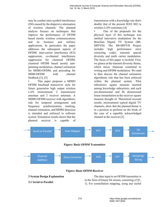 may be combat inter-symbol interference
(ISI) caused by the dispersive attenuation
of wireless channels. The planned
analysis focuses on techniques that
improve the performance of OFDM
based mostly wireless communications
and its business and military
applications. In particulars the paper
addresses the subsequent aspects of
OFDM: inter-carrier interference (ICI)
suppression, co-channel interference
suppression for clustered OFDM,
clustered OFDM based mostly anti-
jamming modulation, channel estimation
for MIMO-OFDM, and precoding for
MIMI-OFDM with channel
feedback.[1], [3]
• This paper proposes a MIMO
OFDM baseband transceiver style for
future generation high output wireless
LAN mistreatment 2 transmission
antennas and 2 receiver antennas. A
MIMO OFDM receiver with algorithmic
rule for temporal arrangement and
frequency synchronization, tracking,
channel estimation, and MIMO detection
is intended and enforced in software
system. Simulation results shows that the
planned receiver is capable of
transmission with a knowledge rate that's
doubly that of the present IEEE 802.1a
wireless LAN customary.[4]
• One of the proposals for the
physical layer of this technique was
entitled innovative modulation for the
Brazilian Digital TV System (MI-
SBTVD). The MI-SBTVD Project
includes high performance error
correcting codes; transmit spacial
diversity and multi carrier modulation.
The focus of this paper is twofold. First,
we glance at the transmit diversity theme,
which mixes Alamouti committal to
writing and OFDM modulation. We tend
to then discuss the channel estimation
algorithmic rule that has been enforced
within the planned system. Pilot
subcarriers square measure inserted
among knowledge subcarriers, and each
uni-dimensional and Bi dimensional
linear interpolation at the receiver square
measure thought of. Theoretical account
results, mistreatment typical digital TV
channels, show that the planned theme is
in a position to perform on the brink of
the case of a superbly acknowledged
channel at the receiver.[2]
Figure: Basic OFDM Transmitter
Figure: Basic OFDM Receiver
3 System Design Explanation
3.1 Serial to Parallel
The data input to an OFDM transmitter is
in the form of binary bit stream, consisting of [0 ,
1]. For constellation mapping, using any useful
Serial to Parallel Data Mapper IFFT D/A Up
Conversion
Channel
Addition
Data Converter A/D FFT Sampling/
Slicing
International Journal of Computer Science and Information Security (IJCSIS),
Vol. 16, No. 3, March 2018
210 https://sites.google.com/site/ijcsis/
ISSN 1947-5500
 