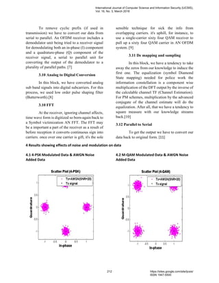 To remove cyclic prefix (if used in
transmission) we have to convert our data from
serial to parallel. An OFDM receiver includes a
demodulator unit being tried to a receiver signal
for demodulating both an in-phase (I) component
and a quadrature-phase (Q) component of the
receiver signal, a serial to parallel unit for
converting the output of the demodulator to a
plurality of parallel paths. [7]
3.10 Analog to Digital Conversion
In this block, we have converted analog
sub band signals into digital subcarriers. For this
process, we used low order pulse shaping filter
(Butterworth).[8]
3.10 FFT
At the receiver, ignoring channel affects,
time wave form is digitized so born-again back to
a Symbol victimization AN FFT. The FFT may
be a important a part of the receiver as a result of
before reception it converts continuous sign into
carriers. once over one carrier is gift, it's the sole
sensible technique for sick the info from
overlapping carriers. it's uphill, for instance, to
use a single-carrier sixty four QAM receiver to
pull up a sixty four QAM carrier in AN OFDM
system. [9]
3.11 De mapping and sampling
In this block, we have a tendency to take
away the zeros from our knowledge to induce the
first one. The equalization (symbol Diamond
State mapping) needed for police work the
information constellation is a component wise
multiplication of the DFT output by the inverse of
the calculable channel TF (Channel Estimation).
For PM schemes, multiplication by the advanced
conjugate of the channel estimate will do the
equalization. After all, that we have a tendency to
square measure with our knowledge streams
back.[10]
3.12 Parallel to Serial
To get the output we have to convert our
data back to original form. [11]
4 Results showing effects of noise and modulation on data
4.1 4-PSK Modulated Data & AWGN Noise
Added Data
4.2 M-QAM Modulated Data & AWGN Noise
Added Data
International Journal of Computer Science and Information Security (IJCSIS),
Vol. 16, No. 3, March 2018
212 https://sites.google.com/site/ijcsis/
ISSN 1947-5500
 