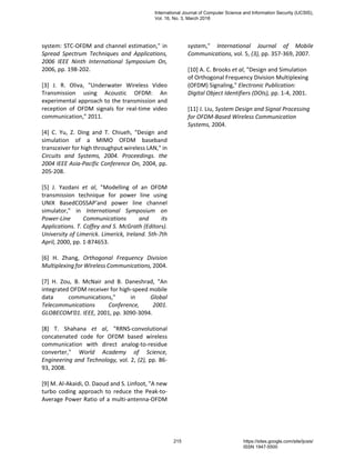 system: STC-OFDM and channel estimation," in
Spread Spectrum Techniques and Applications,
2006 IEEE Ninth International Symposium On,
2006, pp. 198-202.
[3] J. R. Oliva, "Underwater Wireless Video
Transmission using Acoustic OFDM: An
experimental approach to the transmission and
reception of OFDM signals for real-time video
communication," 2011.
[4] C. Yu, Z. Ding and T. Chiueh, "Design and
simulation of a MIMO OFDM baseband
transceiver for high throughput wireless LAN," in
Circuits and Systems, 2004. Proceedings. the
2004 IEEE Asia-Pacific Conference On, 2004, pp.
205-208.
[5] J. Yazdani et al, "Modelling of an OFDM
transmission technique for power line using
UNIX BasedCOSSAP'and power line channel
simulator," in International Symposium on
Power-Line Communications and its
Applications. T. Coffey and S. McGrath (Editors).
University of Limerick. Limerick, Ireland. 5th-7th
April, 2000, pp. 1-874653.
[6] H. Zhang, Orthogonal Frequency Division
Multiplexing for Wireless Communications, 2004.
[7] H. Zou, B. McNair and B. Daneshrad, "An
integrated OFDM receiver for high-speed mobile
data communications," in Global
Telecommunications Conference, 2001.
GLOBECOM'01. IEEE, 2001, pp. 3090-3094.
[8] T. Shahana et al, "RRNS-convolutional
concatenated code for OFDM based wireless
communication with direct analog-to-residue
converter," World Academy of Science,
Engineering and Technology, vol. 2, (2), pp. 86-
93, 2008.
[9] M. Al-Akaidi, O. Daoud and S. Linfoot, "A new
turbo coding approach to reduce the Peak-to-
Average Power Ratio of a multi-antenna-OFDM
system," International Journal of Mobile
Communications, vol. 5, (3), pp. 357-369, 2007.
[10] A. C. Brooks et al, "Design and Simulation
of Orthogonal Frequency Division Multiplexing
(OFDM) Signaling," Electronic Publication:
Digital Object Identifiers (DOIs), pp. 1-4, 2001.
[11] J. Liu, System Design and Signal Processing
for OFDM-Based Wireless Communication
Systems, 2004.
International Journal of Computer Science and Information Security (IJCSIS),
Vol. 16, No. 3, March 2018
215 https://sites.google.com/site/ijcsis/
ISSN 1947-5500
 