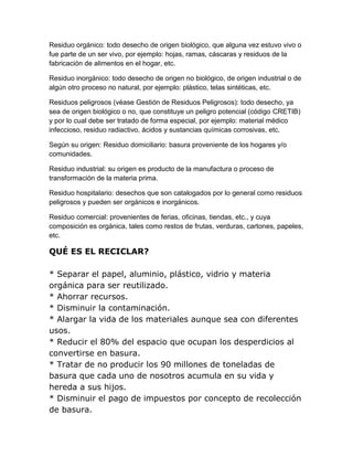 Residuo orgánico: todo desecho de origen biológico, que alguna vez estuvo vivo o
fue parte de un ser vivo, por ejemplo: hojas, ramas, cáscaras y residuos de la
fabricación de alimentos en el hogar, etc.

Residuo inorgánico: todo desecho de origen no biológico, de origen industrial o de
algún otro proceso no natural, por ejemplo: plástico, telas sintéticas, etc.

Residuos peligrosos (véase Gestión de Residuos Peligrosos): todo desecho, ya
sea de origen biológico o no, que constituye un peligro potencial (código CRETIB)
y por lo cual debe ser tratado de forma especial, por ejemplo: material médico
infeccioso, residuo radiactivo, ácidos y sustancias químicas corrosivas, etc.

Según su origen: Residuo domiciliario: basura proveniente de los hogares y/o
comunidades.

Residuo industrial: su origen es producto de la manufactura o proceso de
transformación de la materia prima.

Residuo hospitalario: desechos que son catalogados por lo general como residuos
peligrosos y pueden ser orgánicos e inorgánicos.

Residuo comercial: provenientes de ferias, oficinas, tiendas, etc., y cuya
composición es orgánica, tales como restos de frutas, verduras, cartones, papeles,
etc.

QUÉ ES EL RECICLAR?

* Separar el papel, aluminio, plástico, vidrio y materia
orgánica para ser reutilizado.
* Ahorrar recursos.
* Disminuir la contaminación.
* Alargar la vida de los materiales aunque sea con diferentes
usos.
* Reducir el 80% del espacio que ocupan los desperdicios al
convertirse en basura.
* Tratar de no producir los 90 millones de toneladas de
basura que cada uno de nosotros acumula en su vida y
hereda a sus hijos.
* Disminuir el pago de impuestos por concepto de recolección
de basura.
 