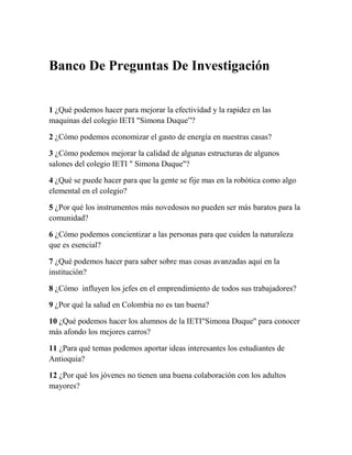 Banco De Preguntas De Investigación


1 ¿Qué podemos hacer para mejorar la efectividad y la rapidez en las
maquinas del colegio IETI "Simona Duque”?

2 ¿Cómo podemos economizar el gasto de energía en nuestras casas?

3 ¿Cómo podemos mejorar la calidad de algunas estructuras de algunos
salones del colegio IETI " Simona Duque"?

4 ¿Qué se puede hacer para que la gente se fije mas en la robótica como algo
elemental en el colegio?

5 ¿Por qué los instrumentos más novedosos no pueden ser más baratos para la
comunidad?

6 ¿Cómo podemos concientizar a las personas para que cuiden la naturaleza
que es esencial?

7 ¿Qué podemos hacer para saber sobre mas cosas avanzadas aquí en la
institución?

8 ¿Cómo influyen los jefes en el emprendimiento de todos sus trabajadores?

9 ¿Por qué la salud en Colombia no es tan buena?

10 ¿Qué podemos hacer los alumnos de la IETI"Simona Duque" para conocer
más afondo los mejores carros?

11 ¿Para qué temas podemos aportar ideas interesantes los estudiantes de
Antioquia?

12 ¿Por qué los jóvenes no tienen una buena colaboración con los adultos
mayores?
 