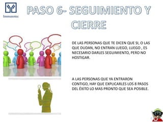DE LAS PERSONAS QUE TE DICEN QUE SI, O LAS
QUE DUDAN, NO ENTRAN LUEGO, LUEGO , ES
NECESARIO DARLES SEGUIMIENTO, PERO NO
HOSTIGAR.




A LAS PERSONAS QUE YA ENTRARON
CONTIGO, HAY QUE EXPLICARLES LOS 8 PASOS
DEL ÉXITO LO MAS PRONTO QUE SEA POSIBLE.
 