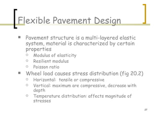 27
Flexible Pavement Design
 Pavement structure is a multi-layered elastic
system, material is characterized by certain
properties
 Modulus of elasticity
 Resilient modulus
 Poisson ratio
 Wheel load causes stress distribution (fig 20.2)
 Horizontal: tensile or compressive
 Vertical: maximum are compressive, decrease with
depth
 Temperature distribution: affects magnitude of
stresses
 