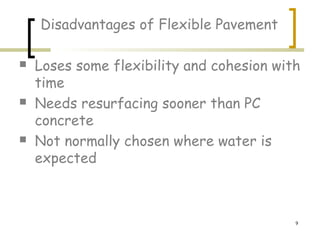 9
Disadvantages of Flexible Pavement
 Loses some flexibility and cohesion with
time
 Needs resurfacing sooner than PC
concrete
 Not normally chosen where water is
expected
 