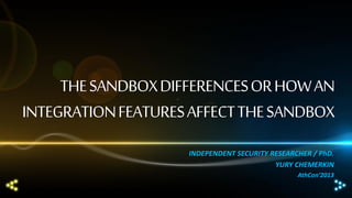 THE SANDBOX DIFFERENCES OR HOW AN
INTEGRATION FEATURES AFFECT THE SANDBOX
INDEPENDENT SECURITY RESEARCHER / PhD.
YURY CHEMERKIN
AthCon‘2013

 