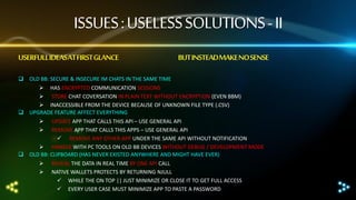ISSUES : USELESS SOLUTIONS - II
USERFULL IDEASAT FIRST GLANCE

BUT INSTEADMAKE NO SENSE

 OLD BB: SECURE & INSECURE IM CHATS IN THE SAME TIME
 HAS ENCRYPTED COMMUNICATION SESSIONS
 STORE CHAT COVERSATION IN PLAIN TEXT WITHOUT ENCRYPTION (EVEN BBM)
 INACCESSIBLE FROM THE DEVICE BECAUSE OF UNKNOWN FILE TYPE (.CSV)
 UPGRADE FEATURE AFFECT EVERYTHING




UPDATE APP THAT CALLS THIS API – USE GENERAL API
REMOVE APP THAT CALLS THIS APPS – USE GENERAL API
 REMOVE ANY OTHER APP UNDER THE SAME API WITHOUT NOTIFICATION
 HANDLE WITH PC TOOLS ON OLD BB DEVICES WITHOUT DEBUG / DEVELOPMENT MODE
 OLD BB: CLIPBOARD (HAS NEVER EXISTED ANYWHERE AND MIGHT HAVE EVER)



REVEAL THE DATA IN REAL TIME BY ONE API CALL
NATIVE WALLETS PROTECTS BY RETURNING NJULL
 WHILE THE ON TOP || JUST MINIMIZE OR CLOSE IT TO GET FULL ACCESS
 EVERY USER CASE MUST MINIMIZE APP TO PASTE A PASSWORD

 