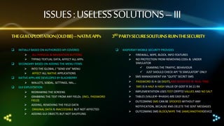 ISSUES : USELESS SOLUTIONS – III
THE GUI EXPLOITATION (OLD BB) –NATIVE APPs


INITIALLY BASED ON AUTHORIZED API COVERED




ALL PHYSICAL & NAVIGATION BUTTONS
 TYPING TEXTUAL DATA, AFFECT ALL APPs
SECONDARY BASED ON ADDING THE MENU ITEMS



 INTO THE GLOBAL / “SEND VIA” MENU

AFFECT ALL NATIVE APPLICATIONS
NATIVE APPs ARE DEVELOPED BY BLACKBERRY



 WALLETS, SOCIAL, SETTINGS, IMs,…
GUI EXPLOITATION






REDRAWING THE SCREENS
GRABBING THE TEXT FROM ANY FIELDs (INCL. PASSWORD
FIELD)
ADDING, REMOVING THE FIELD DATA
ORIGINAL DATA IS INACCESSIBLE BUT NOT AFFECTED
ADDING GUI OBJECTS BUT NOT SHUFFLING

3RD PARTY SECURE SOLITUINS RUIN THE SECURITY


KASPERSKY MOBILE SECURITY PROVIDES





FIREWALL, WIPE, BLOCK, INFO FEATURES
NO PROTECTION FROM REMOVING.CODs & UNDER
SIMULATOR
 EXAMING THE TRAFFIC, BEHAVIOUR
 JUST SHOULD CHECK API “IS SIMULATOR” ONLY
SMS MANAGEMENT VIA “QUITE” SECRET SMS



PASSWORD IS 4–16 DIGITS,AND MODIFIED IN REAL-TIME



SMS IS A HALF A HASH VALUE OF GOST R 34.11-94



IMPLEMENTATION USES TEST CRYPTO VALUES AND NO SALT



TABLES (VALUEHASH) ARE EASY BUILT



OUTCOMING SMS CAN BE SPOOFED WITHOUT ANY
NOTIFICATION, BECAUSE KMS DELETE THE SENT MESSAGES



OUTCOMING SMS BLOCK/WIPE THE SAME/ANOTHERDEVICE

 