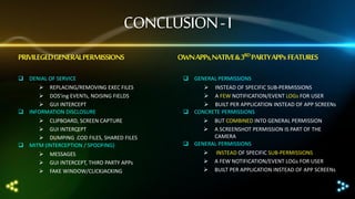 CONCLUSION - I
PRIVILEGEDGENERAL PERMISSIONS

OWN APPs, NATIVE & 3RD PARTY APPs FEATURES

 DENIAL OF SERVICE

 GENERAL PERMISSIONS

 REPLACING/REMOVING EXEC FILES
 DOS’ing EVENTs, NOISING FIELDS
 GUI INTERCEPT
 INFORMATION DISCLOSURE

 INSTEAD OF SPECIFIC SUB-PERMISSIONS
 A FEW NOTIFICATION/EVENT LOGs FOR USER
 BUILT PER APPLICATION INSTEAD OF APP SCREENs
 CONCRETE PERMISSIONS

 CLIPBOARD, SCREEN CAPTURE
 GUI INTERCEPT
 DUMPING .COD FILES, SHARED FILES
 MITM (INTERCEPTION / SPOOFING)




MESSAGES
GUI INTERCEPT, THIRD PARTY APPs
FAKE WINDOW/CLICKJACKING




BUT COMBINED INTO GENERAL PERMISSION
A SCREENSHOT PERMISSION IS PART OF THE
CAMERA
 GENERAL PERMISSIONS




INSTEAD OF SPECIFIC SUB-PERMISSIONS
A FEW NOTIFICATION/EVENT LOGs FOR USER
BUILT PER APPLICATION INSTEAD OF APP SCREENs

 
