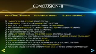 CONCLUSION - II
THE VENDOR SECURITY VISION














HAS NOTHING WITH REALITY

AGGRAVATEDBY SIMPLICITY

SIMPLIFICATION AND REDUCING SECURITY CONTROLS
MANY GENERAL PERMISSIONS AND COMBINED INTO EACH OTHER
NO LOGs ACTIVITY FOR SUB-PERMISSIONS TO PROVE THE TRANSPARENCY
ANY SECURITY VULNERABILITY ARE ONLY FIXED BY ENTIRELY NEW AND DIFFERENT OS / KERNEL
A FEW PERMISSIONs ARE CLOSED TO THE USER ACTIONS
THE SANDBOX PROTECT ONLY APPLICATION DATA
USERS HAVE TO STORE THEIR DATA INTO SHARED FOLDERS OR EXTERNAL STORAGE
APPLICATIONS CONTINUE STORE DATA IN PUBLIC FOLDERs BECAUSE GOVERNED BY CHANCE OF AVAILABILITY
MITM / INTERCEPTION ACTIONS ARE OFTEN SILENTLY
THE NATIVE SPOOFING AND INTERCEPTION FEATURES
BLACKBERRY ENTERPRISE SOLUTION / BLACKBERRY MOBILE FUSION IS NOT EFFECTIVE MUCH
THE BEST SECURITY (PERMISSIONS) RULED BY AMAZON WEB SERVICES
PERMISSIONS SHOULD RELY ON THE DIFFERENT USEFUL CASES SET INSTEAD OF SPECIFIC PERMISSION LIST

 