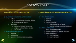 KNOWN ISSUES
MALWARE BOUNDSBECOME UNCLEAR…
 BLACKBERRY HANDLES SEVERAL TECHNOLOGIES


NATIVE
 BLACKBERRY 10, BLACKBERY PLAYBOOK
 OLD BLACKBERRY DEVICES
 THIRD PARTY
 ADOBE AIR FOR NEW BB DEVICES
 ANDROID APPLICATIONS & DEVICES
 IOS DEVICES
 EVERY CONTROLLED LIMITED BY




SANDBOX
PERMISSIONS
SECURITY FEATURES ON DEVICEs & MDMs

COMPLIANCE BRINGS USELESS RECOMMENDATIONS
 USER-MODE MALWARE




SPYWARE
ROOTKITS
EXPLOTS & ATTACKS
 REVERSING NETWORK LAYER
 PARTIALLY RECOVERING DATA VS. SANBOX
 MDM vs. COMPLIANCE




A FEW RECOMMENDATIONS
SET IS LESSER THAN SET OF MDM FEATURES
YOUNG STANDARDS
 FIRST REVISIONS
 DRAFT REVISIONS

 
