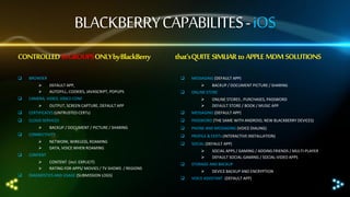 BLACKBERRY CAPABILITES - iOS
CONTROLLED16 GROUPS ONLY by BlackBerry




BROWSER



that‘s QUITE SIMLIAR to APPLE MDM SOLUTIONS

DEFAULT APP,
AUTOFILL, COOKIES, JAVASCRIPT, POPUPS

MESSAGING (DEFAULT APP)




BACKUP / DOCUMENT PICTURE / SHARING

ONLINE STORE



CAMERA, VIDEO, VIDEO CONF



CERTIFICATES (UNTRUSTED CERTs)



MESSAGING (DEFAULT APP)



CLOUD SERVICES



PASSWORD (THE SAME WITH ANDROID, NEW BLACKBERRY DEVICES)



PHONE AND MESSAGING (VOICE DIALING)



CONNECTIVITY








OUTPUT, SCREEN CAPTURE, DEFAULT APP

BACKUP / DOCUMENT / PICTURE / SHARING

ONLINE STORES , PURCHASES, PASSWORD
DEFAULT STORE / BOOK / MUSIC APP



PROFILE & CERTs (INTERACTIVE INSTALLATION)

NETWORK, WIRELESS, ROAMING
DATA, VOICE WHEN ROAMING



SOCIAL (DEFAULT APP)

CONTENT (incl. EXPLICIT)
RATING FOR APPS/ MOVIES / TV SHOWS / REGIONS






CONTENT








DIAGNOSTICS AND USAGE (SUBMISSION LOGS)

STORAGE AND BACKUP




SOCIAL APPS / GAMING / ADDING FRIENDS / MULTI-PLAYER
DEFAULT SOCIAL-GAMING / SOCIAL-VIDEO APPS
DEVICE BACKUP AND ENCRYPTION

VOICE ASSISTANT (DEFAULT APP)

 
