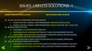 ISSUES : USELESS SOLUTIONS - I
USERFULL IDEASAT FIRST GLANCE

BUT INSTEADMAKE NO SENSE

 OLD BB: MERGING PERMISSION UNITS AND GROUPS
 ‘SCREEN CAPTURE, CAMERA, VIDEO PERMISSIONS’ SEPARATED (PREVIOUS BB)
 ‘SCREEN CAPTURE, CAMERA, VIDEO PERMISSIONS’ MERGED INTO ONE UNIT (LATEST BB)
 QNX-BB: SCREEN CAPTURE
 IS ALLOWED VIA HARDWARE BUTTONS ONLY
 NO EMULATION OF HARDWARE BUTTONS AS IT WAS IN OLD BLACKBERRY DEVICES
 LOCKS WHEN WORK PERIMITER HAS BECOME TO PREVENT SCREEN-CAPTURE LOGGERS
 OLD BB: NO SANBOX HAS NEVER BEEN ANNOUNCED
 ALL DATA ACCESSIBLE EXCEPT APP & SYSTEM DATA DUE TO GENERAL PERMISSION
 QNX-BB: OFFICIALLY ANNOUNCED SANBOX
 MALWARE IS A PERSONAL APPLICATION SUBTYPE IN TERMS OF BLACKBERRY’s SECURITY
 SANDBOX PROTECTS ONLY APP DATA, WHILE USER DATA STORED IN SHARED FOLDERS

 