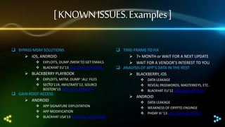[ KNOWN ISSUES. Examples ]
 BYPASS MDM SOLUTIONS
 iOS, ANDROID
 EXPLOITS, DUMP /MEM TO GET EMAILS
 BLACKHAT EU’13 http://goo.gl/HN829p

 BLACKBERRY PLAYBOOK
 EXPLOITS, MITM, DUMP ‘.ALL’ FILES
 SECTO’11R, INFILTRATE’12, SOURCE
BOSTON’13 http://goo.gl/KaTtFG

 GAIN ROOT ACCESS
 ANDROID

 APP SIGNATURE EXPLOITATION
 APP MODIFICATION
 BLACKHAT USA’13 http://goo.gl/p5FhWG

 TIME-FRAME TO FIX
 7+ MONTH or WAIT FOR A NEXT UPDATE
 WAIT FOR A VENDOR’S INTEREST TO YOU
 ANALYSIS OF APP’S DATA IN THE REST
 BLACKBERRY, iOS
 DATA LEAKAGE
 REVEAL PASSWORDS, MASTERKEYS, ETC.
 BLACKHAT EU’12 http://goo.gl/STpSll

 ANDROID
 DATA LEAKAGE
 WEAKNESS OF CRYPTO ENGINGE
 PHDAY III ‘13 http://goo.gl/x1PPGK

 
