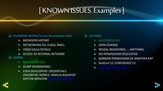 [ KNOWN ISSUES. Examples ]
 PLAYBOOK ARTIFACTS (see the previous slide)
 BROWSERS HISTORY
 NETWORKING IDs, FLAGS, MACs
 VIDEO CALLS DETAILS
 ACCESS TO INTERNAL NETWORK
 KERNEL
 BLACKBERRY Z10
 DUMP MICROKERNEL
 EVEN DEVELOPERS’ CREDENTIALS
(FACEBOOK, MOBILE, EMAILS) BLACKHAT
DEFCON MOSCOW http://goo.gl/R74leX

 GUI FAILS
 BLACKBERRY OS
 DATA LEAKAGE
 REVEAL PASSWORDS, … ANYTHING
 NO PERMISSIONS REQUESTED
 BORROW PERMISSIONS OF ANOTHER APP
 NullCon’13, CONFIDENCE’13
 http://goo.gl/phMey2

 