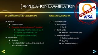 [ APPLICATION EXAMINATION ]
ONLY THOSE I HAVE TO USE EVERY DAY
 Account
 Phone number
 Password, secret code weren’t revealed
 Trace app, find the methods use it
 Repack app and have a fun
 No masking of data typed
 Information
 Amount
 Full info in history section (incl. info about
who receive money)

FORENSICS EXAMINATION
 Connected cards
 Encryption?
 No 
 Bank cards
 Masked card number only
 Qiwi Bank cards
 Full & masked number
 Cvv/cvc
 All other card info 

 