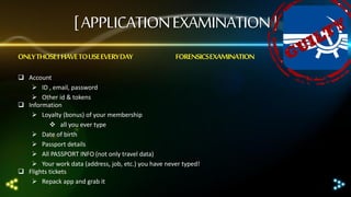 [ APPLICATION EXAMINATION ]
ONLY THOSE I HAVE TO USE EVERY DAY

FORENSICS EXAMINATION

 Account
 ID , email, password
 Other id & tokens
 Information
 Loyalty (bonus) of your membership
 all you ever type
 Date of birth
 Passport details
 All PASSPORT INFO (not only travel data)
 Your work data (address, job, etc.) you have never typed!
 Flights tickets
 Repack app and grab it

 