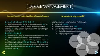 [ DEVICE MANAGEMENT ]
Concurrencyover native & additional security features
𝚫 = 𝚨 ∪ 𝚩 ∪ 𝚪 ∪ 𝚼 , 𝚨 ⊂ 𝚩, 𝚼 ⊆ 𝚩, 𝚼 ⊂ 𝐀
𝛥 – set of OS permissions, 𝛢 – set of device permissions, 𝛣 – set
of MDM permissions, 𝛤 – set of missed permissions (lack of
controls), 𝜰 – set of rules are explicitly should be applied to gain
a compliance
𝚮 = 𝚬+ 𝚭, 𝚬 ⊃ 𝚨∪ 𝚩
𝛨 – set of APIs , 𝛦 – set of APIs that interact with sensitive data,
𝛧 – set of APIs that do not interact with sensitive data
To get a mobile security designed with full granularity the set 𝛤
should be empty set to get 𝚬 ⊇ 𝚨 ∪ 𝚩 instead of 𝚬 ⊃ 𝚨 ∪ 𝚩, so
the matter how is it closer to empty. On another hand it should
find out whether assumptions 𝚼 ⊆ 𝚩, 𝚼 ⊂ 𝐀 are true and if it is
possible to get ⊆ 𝐀.

The situationis very serious 
Set of permissions < Set of activities  efficiency is
 typical case < 100%,
 ability to control each API = 100%
 More than 1 permission per APIs >100%



lack of knowledge about possible attacks
improper granularity
AV, MDM, DLP,
VPN

Non-app features

MDM features

Kernel protection
Permissions

 