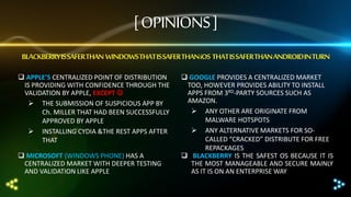 [ OPINIONS ]
BLACKBERRY IS SAFER THAN WINDOWS THAT IS SAFER THAN iOS THAT IS SAFER THAN ANDROID IN TURN
 APPLE’S CENTRALIZED POINT OF DISTRIBUTION
IS PROVIDING WITH CONFIDENCE THROUGH THE
VALIDATION BY APPLE, EXCEPT 
 THE SUBMISSION OF SUSPICIOUS APP BY
Ch. MILLER THAT HAD BEEN SUCCESSFULLY
APPROVED BY APPLE
 INSTALLING CYDIA &THE REST APPS AFTER
THAT
 MICROSOFT (WINDOWS PHONE) HAS A
CENTRALIZED MARKET WITH DEEPER TESTING
AND VALIDATION LIKE APPLE

 GOOGLE PROVIDES A CENTRALIZED MARKET
TOO, HOWEVER PROVIDES ABILITY TO INSTALL
APPS FROM 3RD-PARTY SOURCES SUCH AS
AMAZON.
 ANY OTHER ARE ORIGINATE FROM
MALWARE HOTSPOTS
 ANY ALTERNATIVE MARKETS FOR SOCALLED “CRACKED” DISTRIBUTE FOR FREE
REPACKAGES
 BLACKBERRY IS THE SAFEST OS BECAUSE IT IS
THE MOST MANAGEABLE AND SECURE MAINLY
AS IT IS ON AN ENTERPRISE WAY

 