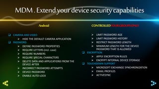 MDM . Extend your device security capabilities
Android
 CAMERA AND VIDEO
 HIDE THE DEFAULT CAMERA APPLICATION
 PASSWORD
 DEFINE PASSWORD PROPERTIES
 REQUIRE LETTERS (incl. case)
 REQUIRE NUMBERS
 REQUIRE SPECIAL CHARACTERS
 DELETE DATA AND APPLICATIONS FROM THE
DEVICE AFTER
 INCORRECT PASSWORD ATTEMPTS
 DEVICE PASSWORD
 ENABLE AUTO-LOCK

CONTROLLED FOUR GROUPS ONLY





LIMIT PASSWORD AGE
LIMIT PASSWORD HISTORY
RESTRICT PASSWORD LENGTH
MINIMUM LENGTH FOR THE DEVICE
PASSWORD THAT IS ALLOWED
 ENCRYPTION
 APPLY ENCRYPTION RULES
 ENCRYPT INTERNAL DEVICE STORAGE
 TOUCHDOWN SUPPORT
 MICROSOFT EXCHANGE SYNCHRONIZATION
 EMAIL PROFILES
 ACTIVESYNC

 