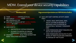 MDM . Extend your device security capabilities
Blackberry (old)
 THERE 55 GROUPS CONTROLLED IN ALL
 EACH GROUP CONTAINS FROM 10 TO 30 UNITS
ARE CONTROLLED TOO
 EACH UNIT IS UNDER A LOT OF FLEXIBLE PARAMs
INSTEAD OF A WAY ‘DISABLE/ENABLED &
HIDE/UNHIDE’
 EACH EVENT IS
 CONTROLLED BY CERTAIN PERMISSION
 ALLOWED TO CONTROL BY SIMILAR
PERMISSIONS TO BE MORE FLEXIBLE
 DESCRIBED 360 PAGES IN ALL THAT IN FOUR TIME
MORE THAN OTHER DOCUMENTS

Huge amount of permissions are MDM & device built-in
 EACH UNIT CAN’T CONTROL ACTIVITY UNDER
ITSELF
 ‘CREATE, READ, WRITE/SAVE, SEND,
DELETE’ ACTIONS IN REGARDS TO
MESSAGES LEAD TO SPOOFING BY
REQUESTING A ‘MESSAGE’ PERMISSION
ONLY
 SOME PERMISSIONS AREN’T REQUIRED (TO
DELETE ANY OTHER APP)
 SOME PERMISSIONS ARE RELATED TO APP,
WHICH 3RD PARTY PLUGIN WAS EMBEDDED
IN, INSTEAD OF THAT PLUGIN

 