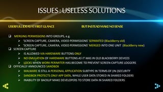 ISSUES : USELESS SOLUTIONS
USERFULL IDEASAT FIRST GLANCE

BUT INSTEADMAKE NO SENSE

 MERGING PERMISSIONS INTO GROUPS, e.g.
 ‘SCREEN CAPTURE, CAMERA, VIDEO PERMISSIONS’ SEPARATED (BlackBerry old)
 ‘SCREEN CAPTURE, CAMERA, VIDEO PERMISSIONS’ MERGED INTO ONE UNIT (BlackBerry new)
 SCREEN CAPTURE
 IS ALLOWED VIA HARDWARE BUTTONS ONLY
 NO EMULATION OF HARDWARE BUTTONS AS IT WAS IN OLD BLACKBERRY DEVICES
 LOCKS WHEN WORK PERIMITER HAS BECOME TO PREVENT SCREEN-CAPTURE LOGGERS
 OFFICIALLY ANNOUNCED SANDBOX
 MALWARE IS STILL A PERSONAL APPLICATION SUBTYPE IN TERMS OF (IN-)SECURITY
 SANDBOX PROTECTS ONLY APP DATA, WHILE USER DATA STORED IN SHARED FOLDERS
 INABILITY OF BACKUP MAKE DEVELOPERS TO STORE DATA IN SHARED FOLDERS

 