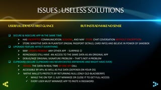 ISSUES : USELESS SOLUTIONS
USERFULL IDEASAT FIRST GLANCE

BUT INSTEADMAKE NO SENSE

 SECURE & INSECURE APP IN THE SAME TIME
 HAS ENCRYPTED COMMUNICATION SESSIONS, AND MAY STORE CHAT COVERSATION WITHOUT ENCRYPTION
 STORE SENSITIVE DATA IN PLAINTEXT (PASSW, PASSPORT DETAILS, CARD INFO) AND BELIEVE IN POWER OF SANDBOX
 UPGRADE FEATURE AFFECT EVERYTHING
 MAY UPDATE/REMOVE ANY OTHER APP - SURPRISE 
 REPACKAGES STILL HAVE AN ACCESS TO THE SAME DATA AS AN ORIGINAL APP
 DEBUG/NOT ORIGINAL SIGNATURE PROBLEM – THAT’S NOT A PROBLEM
 CLIPBOARD (SECURE CLIPBOARD HAS NEVER EXISTED ANYWHERE AND MIGHT HAVE EVER)




REVEAL THE DATA IN REAL TIME BY ONE API CALL
ACCESSIBLE BY APIs AS WELL AS FILE DATA (DEPENDS ON YOUR OS)
NATIVE WALLETS PROTECTS BY RETURNING NULL (ONLY OLD-BLACKBERRY)
 WHILE THE ON TOP || JUST MINIMIZE OR CLOSE IT TO GET FULL ACCESS
 EVERY USER MUST MINIMIZE APP TO PASTE A PASSWORD

 