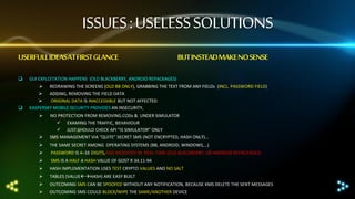 ISSUES : USELESS SOLUTIONS
USERFULL IDEASAT FIRST GLANCE

BUT INSTEADMAKE NO SENSE



GUI EXPLOITATION HAPPENS (OLD BLACKBERRY, ANDROID REPACKAGES)



 REDRAWING THE SCREENS (OLD BB ONLY), GRABBING THE TEXT FROM ANY FIELDs (INCL. PASSWORD FIELD)
 ADDING, REMOVING THE FIELD DATA

ORIGINAL DATA IS INACCESSIBLE BUT NOT AFFECTED
KASPERSKY MOBILE SECURITY PROVIDES AN INSECURITY,




NO PROTECTION FROM REMOVING.CODs & UNDER SIMULATOR
 EXAMING THE TRAFFIC, BEHAVIOUR
 JUST SHOULD CHECK API “IS SIMULATOR” ONLY
SMS MANAGEMENT VIA “QUITE” SECRET SMS (NOT ENCRYPTED, HASH ONLY)…



THE SAME SECRET AMONG OPERATING SYSTEMS (BB, ANDROID, WINDOWS,…)



PASSWORD IS 4–16 DIGITS,AND MODIFIED IN REAL-TIME (OLD BLACKBERRY, OR ANDROID REPACKAGES)



SMS IS A HALF A HASH VALUE OF GOST R 34.11-94



HASH IMPLEMENTATION USES TEST CRYPTO VALUES AND NO SALT



TABLES (VALUEHASH) ARE EASY BUILT



OUTCOMING SMS CAN BE SPOOFED WITHOUT ANY NOTIFICATION, BECAUSE KMS DELETE THE SENT MESSAGES



OUTCOMING SMS COULD BLOCK/WIPE THE SAME/ANOTHER DEVICE

 