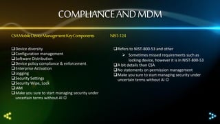COMPLIANCE AND MDM
CSA Mobile Device Management: Key Components
Device diversity
Configuration management
Software Distribution
Device policy compliance & enforcement
Enterprise Activation
Logging
Security Settings
Security Wipe, Lock
IAM
Make you sure to start managing security under
uncertain terms without AI 

NIST-124
Refers to NIST-800-53 and other
 Sometimes missed requirements such as
locking device, however it is in NIST-800-53
A bit details than CSA
No statements on permission management
Make you sure to start managing security under
uncertain terms without AI 

 