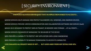 [ SECURITY ENVIRONMENT ]
EACH OS EVALUATESEVERY REQUEST THAT AN APPLICATION MAKES TO ACCESSTO…
MDM SERVICES HELPS MANAGE AND PROTECT BLACKBERRY, IOS, WINDOWS, AND ANDROID DEVICES.
MDM SERVICES PROVIDE UNIFIED COMMUNICATION AND COLLABORATION SOFTWARE AND SERVICE (SaaS)
EACH OS IS DESIGNED TO PROTECT DATA IN TRANSIT, IN MEMORY AND STORAGE … AT ALL POINTS …
MDM SERVICES ENHANCED BY MANAGING THE BEHAVIOR OF THE DEVICE
OS PROVIDES A CAPABILITY TO PROTECT ANY APPLICATION DATA USING SANDBOXING

OS PROVIDES A CAPABILITY TO MANAGE PERMISSIONS TO ACCESS ITS CAPABILITIES
OS EVALUATES ALL REQUEST MADE BY APP ... BUT LEADS AWAY FROM ANY DETAILS AND APIs

 