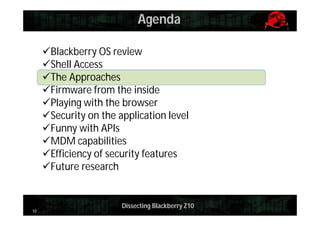Agenda
Blackberry OS review
Shell Access
The Approaches
Firmware from the inside
Playing with the browser
Security on the application level
Funny with APIs
MDM capabilities
Efficiency of security features
Future research

10

Dissecting Blackberry Z10

 