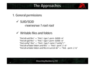 The Approaches
1. General permissions
 SUID/SGID
-rwxrwsrwx 1 root root
 Writable files and folders
"find all suid files" => "find / -type f -perm -04000 –ls”
"find all sgid files" => "find / -type f -perm -02000 –ls”
"find config* files" => "find / -type f -name "config*””
"find all writable folders and files" => "find / -perm -2 –ls”
"find all writable folders and files in current dir" => "find . -perm -2 -ls"

11

Dissecting Blackberry Z10

 