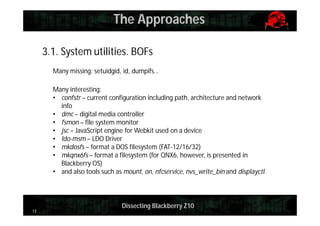 The Approaches
3.1. System utilities. BOFs
Many missing: setuidgid, id, dumpifs…
Many interesting:
• confstr – current configuration including path, architecture and network
info
• dmc – digital media controller
• fsmon – file system monitor
• jsc – JavaScript engine for Webkit used on a device
• ldo-msm – LDO Driver
• mkdosfs – format a DOS filesystem (FAT-12/16/32)
• mkqnx6fs – format a filesystem (for QNX6, however, is presented in
Blackberry OS)
• and also tools such as mount, on, nfcservice, nvs_write_bin and displayctl.

13

Dissecting Blackberry Z10

 