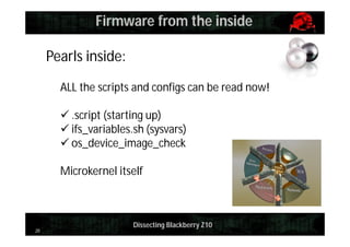 Firmware from the inside
Pearls inside:
ALL the scripts and configs can be read now!
 .script (starting up)
 ifs_variables.sh (sysvars)
 os_device_image_check
Microkernel itself

20

Dissecting Blackberry Z10

 