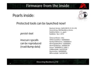 Firmware from the inside
Pearls inside:
Protected tools can be launched now!
persist-tool:
insecure syscalls
can be reproduced
(read/dump data)

21

Bootrom Version: 0x0523001D (5.35.0.29)
DeviceString: RIM BlackBerry Device
BuildUserName: ec_agent
BuildDate: Nov 3 2012
…
IsInsecureDevice: false
HWVersionOffset: 0x000000D4
NumberHWVEntries: 0x00000014
MemCfgTableOffset: 0x000000FC
MemCfgTableSize: 0x00000100
Drivers: 0x00000010 [ MMC ]
LDRBlockAddr: 0x2E02FE00
BootromSize: 0x00080000
BRPersistAddr: 0x2E0AFC00

Dissecting Blackberry Z10

 