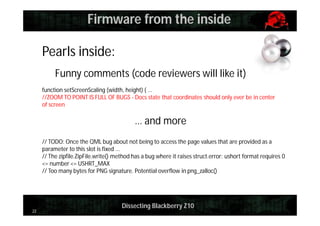 Firmware from the inside
Pearls inside:
Funny comments (code reviewers will like it)
function setScreenScaling (width, height) { ...
//ZOOM TO POINT IS FULL OF BUGS - Docs state that coordinates should only ever be in center
of screen

… and more
// TODO: Once the QML bug about not being to access the page values that are provided as a
parameter to this slot is fixed ...
// The zipfile.ZipFile.write() method has a bug where it raises struct.error: ushort format requires 0
<= number <= USHRT_MAX
// Too many bytes for PNG signature. Potential overflow in png_zalloc()

22

Dissecting Blackberry Z10

 