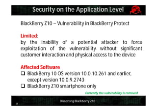 Security on the Application Level
BlackBerry Z10 – Vulnerability in BlackBerry Protect
Limited:
by the inability of a potential attacker to force
exploitation of the vulnerability without significant
customer interaction and physical access to the device
Affected Software
 BlackBerry 10 OS version 10.0.10.261 and earlier,
except version 10.0.9.2743
 BlackBerry Z10 smartphone only
Currently the vulnerability is removed
28

Dissecting Blackberry Z10

 