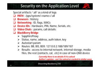 Security on the Application Level
Special artifacts “.all” as a kind of logs
 PATH : /pps/system/<name>/.all
 Browsers : history
 Networking : ID, flags, MACs
 Device IDs : Hardware, PIN, Name, Serials, etc.
 Video Chats : params, call details:
 BlackBerry Bridge
 SapphireProxy
 Status, name, address, auth token, key
 Autostart param
 Routes: BB, BIS, BER: 127.0.0.2:188/189/187
 Results : access to internal network, internal storage, media
files, the rest (contacts, cal, .etc) in case of non-QNX device
Currently there is no details if it is solved
Author’s opinion : can’t be solved or cracked in similar ways
29

Dissecting Blackberry Z10

 